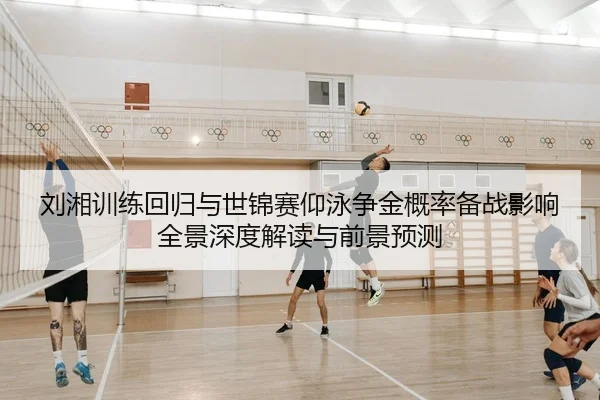 刘湘训练回归与世锦赛仰泳争金概率备战影响全景深度解读与前景预测