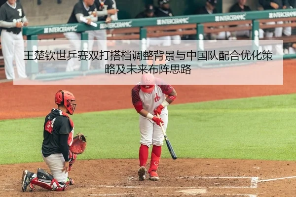 王楚钦世乒赛双打搭档调整背景与中国队配合优化策略及未来布阵思路